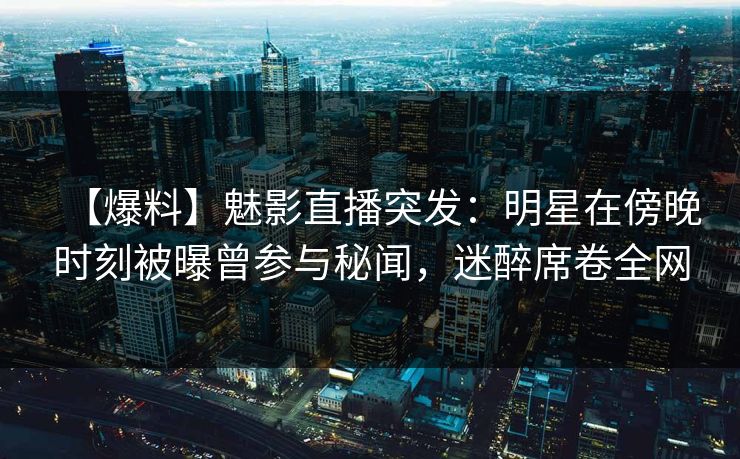 【爆料】魅影直播突发：明星在傍晚时刻被曝曾参与秘闻，迷醉席卷全网