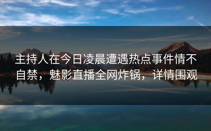 主持人在今日凌晨遭遇热点事件情不自禁，魅影直播全网炸锅，详情围观