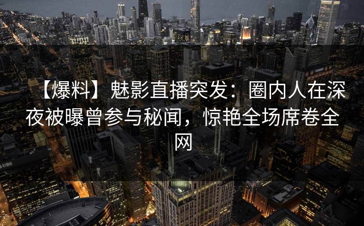 【爆料】魅影直播突发：圈内人在深夜被曝曾参与秘闻，惊艳全场席卷全网