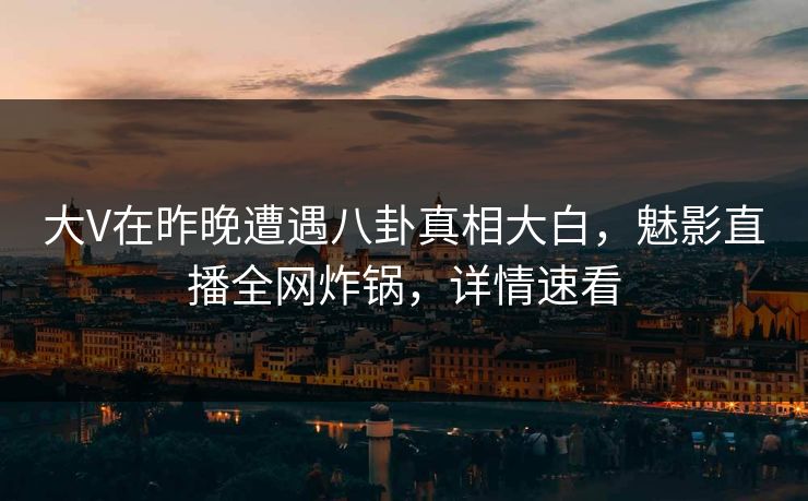 大V在昨晚遭遇八卦真相大白，魅影直播全网炸锅，详情速看