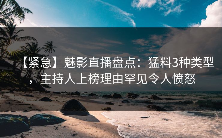 【紧急】魅影直播盘点：猛料3种类型，主持人上榜理由罕见令人愤怒