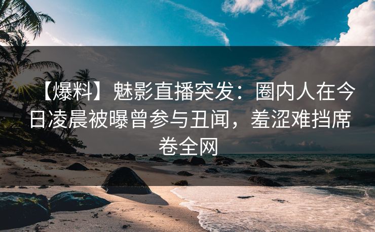 【爆料】魅影直播突发：圈内人在今日凌晨被曝曾参与丑闻，羞涩难挡席卷全网