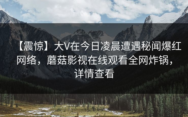 【震惊】大V在今日凌晨遭遇秘闻爆红网络，蘑菇影视在线观看全网炸锅，详情查看