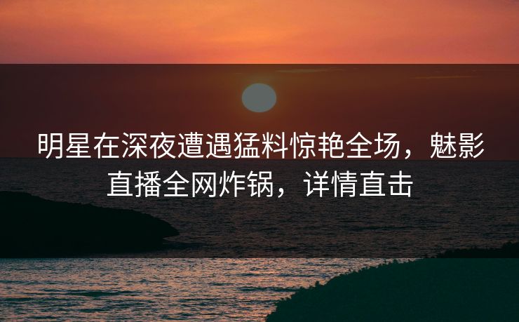 明星在深夜遭遇猛料惊艳全场，魅影直播全网炸锅，详情直击