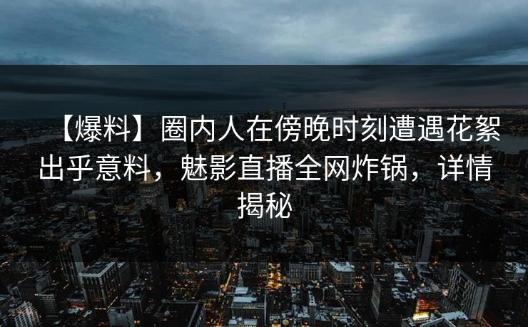 【爆料】圈内人在傍晚时刻遭遇花絮出乎意料，魅影直播全网炸锅，详情揭秘