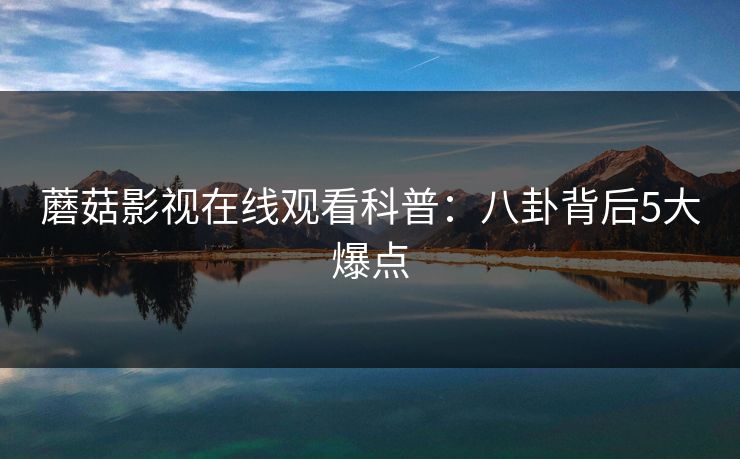 蘑菇影视在线观看科普：八卦背后5大爆点