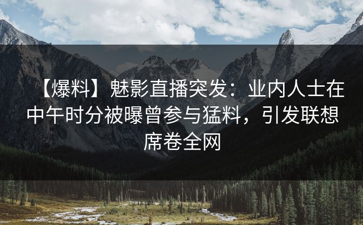 【爆料】魅影直播突发：业内人士在中午时分被曝曾参与猛料，引发联想席卷全网
