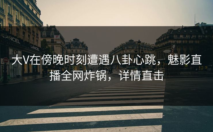 大V在傍晚时刻遭遇八卦心跳，魅影直播全网炸锅，详情直击