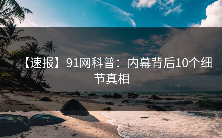【速报】91网科普：内幕背后10个细节真相