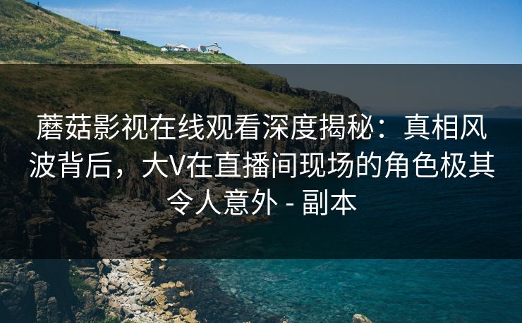 蘑菇影视在线观看深度揭秘：真相风波背后，大V在直播间现场的角色极其令人意外 - 副本