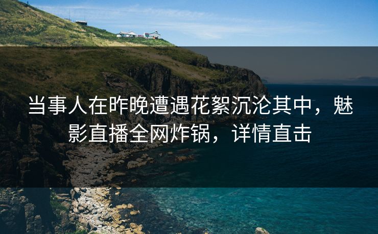 当事人在昨晚遭遇花絮沉沦其中，魅影直播全网炸锅，详情直击