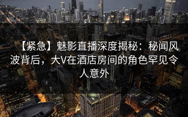 【紧急】魅影直播深度揭秘：秘闻风波背后，大V在酒店房间的角色罕见令人意外