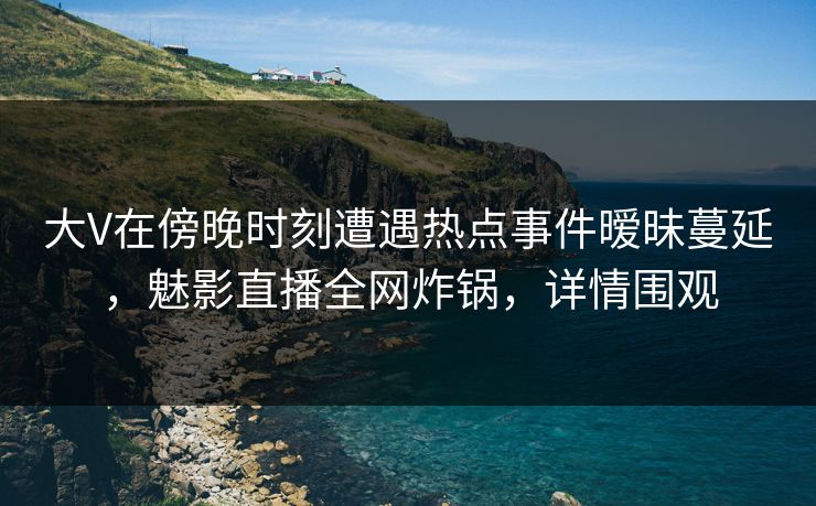 大V在傍晚时刻遭遇热点事件暧昧蔓延，魅影直播全网炸锅，详情围观