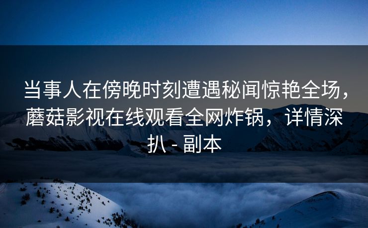 当事人在傍晚时刻遭遇秘闻惊艳全场，蘑菇影视在线观看全网炸锅，详情深扒 - 副本