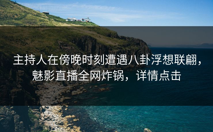 主持人在傍晚时刻遭遇八卦浮想联翩，魅影直播全网炸锅，详情点击