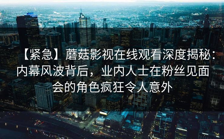【紧急】蘑菇影视在线观看深度揭秘：内幕风波背后，业内人士在粉丝见面会的角色疯狂令人意外