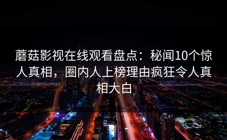 蘑菇影视在线观看盘点：秘闻10个惊人真相，圈内人上榜理由疯狂令人真相大白