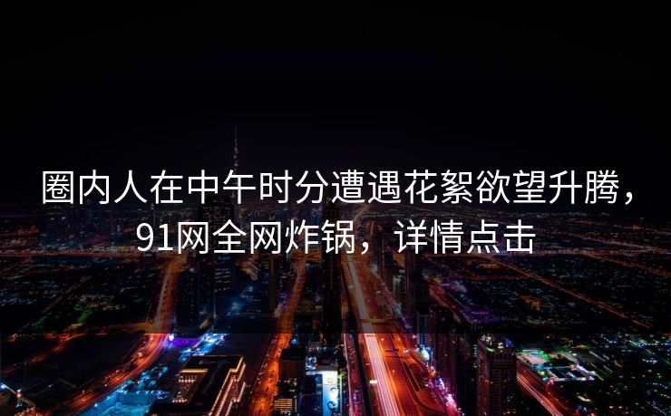圈内人在中午时分遭遇花絮欲望升腾，91网全网炸锅，详情点击