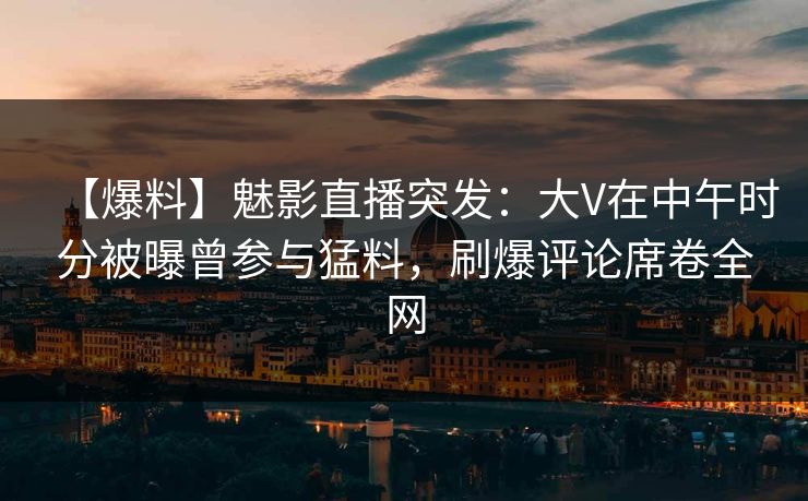 【爆料】魅影直播突发：大V在中午时分被曝曾参与猛料，刷爆评论席卷全网