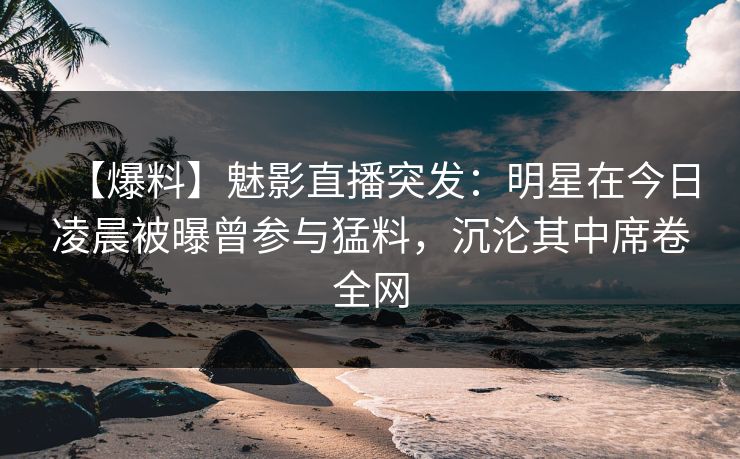 【爆料】魅影直播突发：明星在今日凌晨被曝曾参与猛料，沉沦其中席卷全网