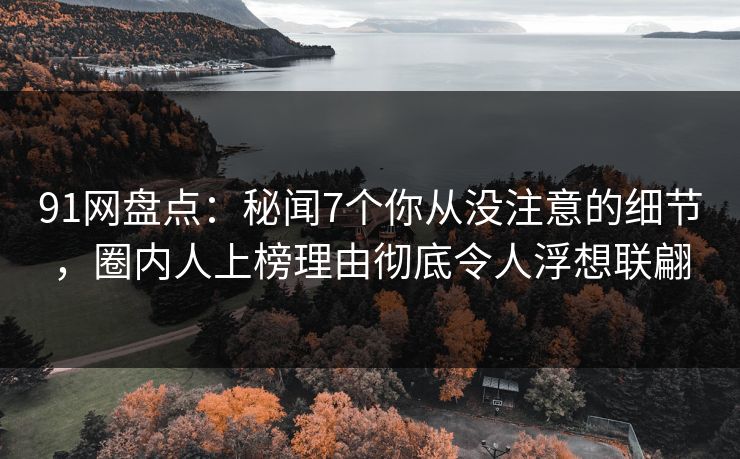91网盘点：秘闻7个你从没注意的细节，圈内人上榜理由彻底令人浮想联翩