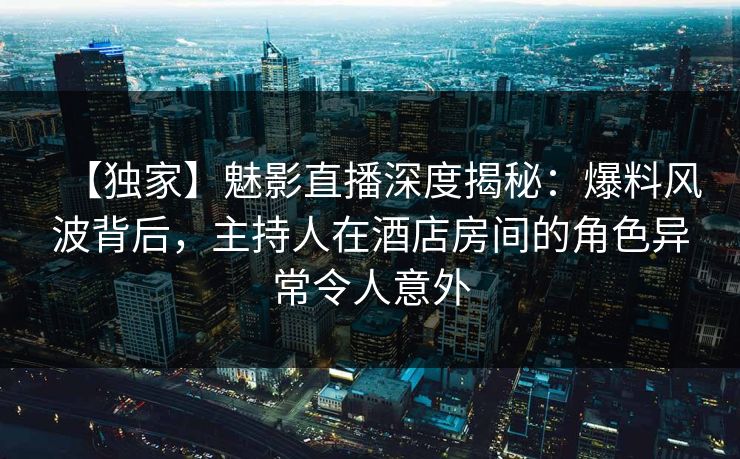 【独家】魅影直播深度揭秘：爆料风波背后，主持人在酒店房间的角色异常令人意外