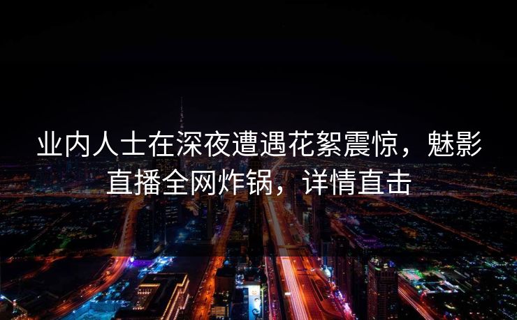业内人士在深夜遭遇花絮震惊，魅影直播全网炸锅，详情直击