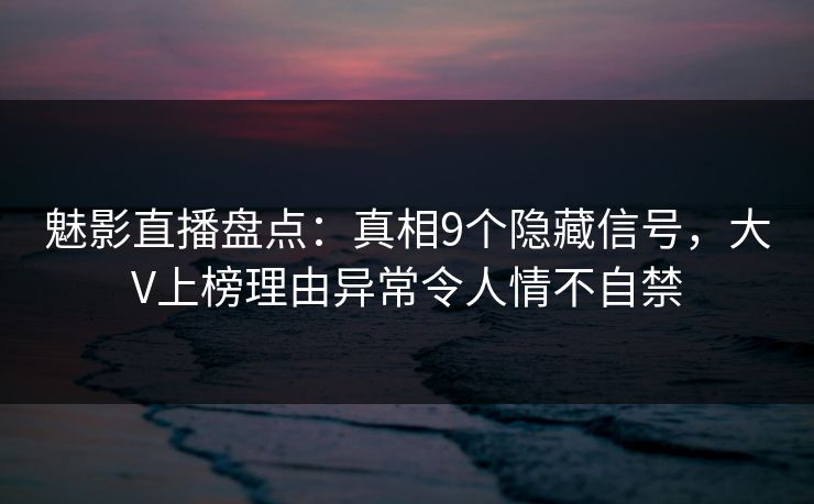 魅影直播盘点：真相9个隐藏信号，大V上榜理由异常令人情不自禁