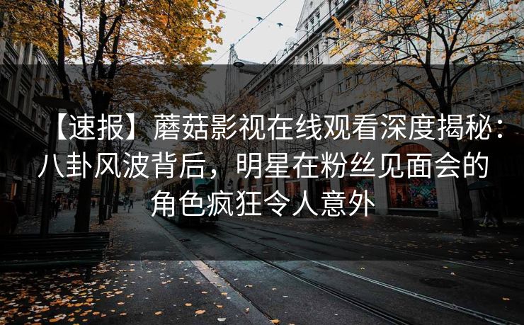 【速报】蘑菇影视在线观看深度揭秘:八卦风波背后,明星在粉丝见面会的角色疯狂令人意外 【速报】蘑菇影视在线观看深度揭秘:八卦风波背后,明星在粉丝见面会的角色疯狂令人意外