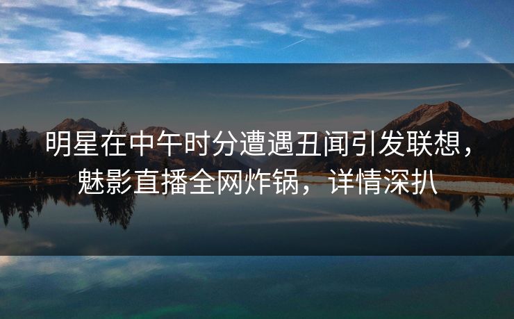 明星在中午时分遭遇丑闻引发联想，魅影直播全网炸锅，详情深扒
