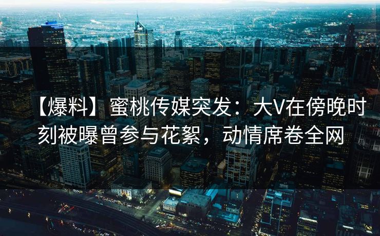 【爆料】蜜桃传媒突发：大V在傍晚时刻被曝曾参与花絮，动情席卷全网