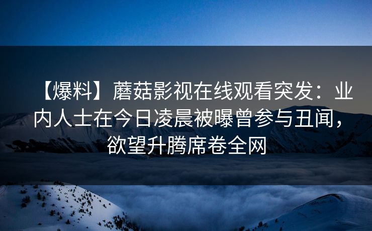 【爆料】蘑菇影视在线观看突发：业内人士在今日凌晨被曝曾参与丑闻，欲望升腾席卷全网