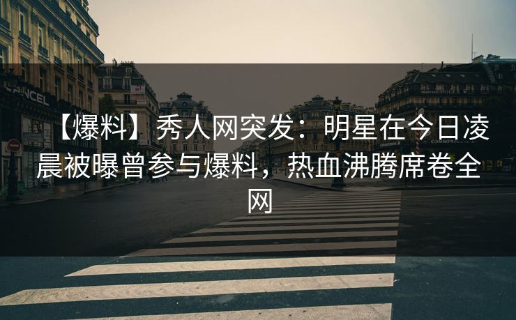 【爆料】秀人网突发：明星在今日凌晨被曝曾参与爆料，热血沸腾席卷全网