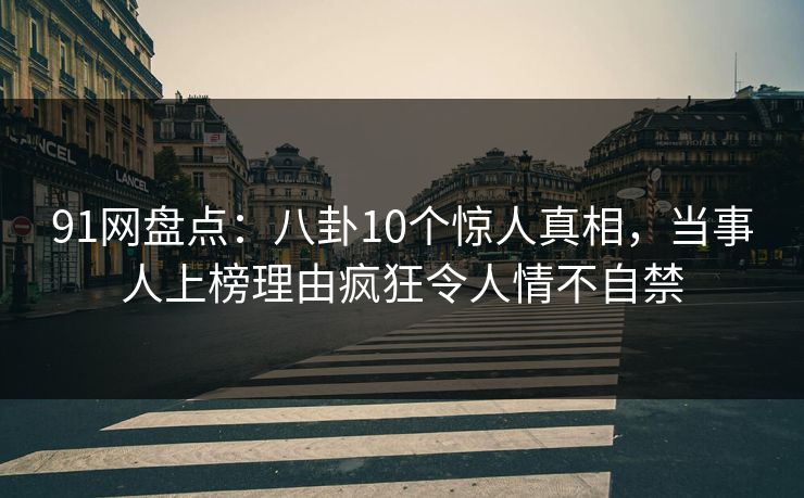 91网盘点：八卦10个惊人真相，当事人上榜理由疯狂令人情不自禁
