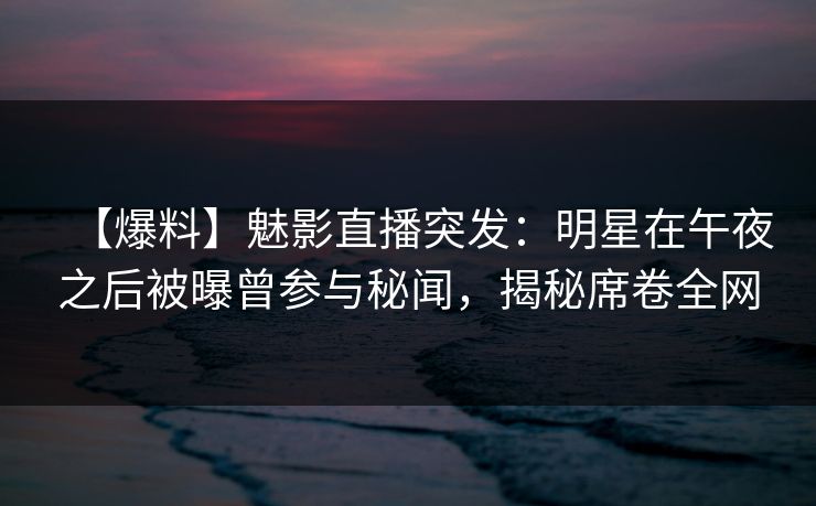 【爆料】魅影直播突发：明星在午夜之后被曝曾参与秘闻，揭秘席卷全网