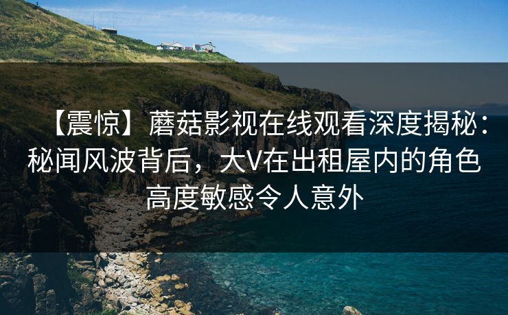 【震惊】蘑菇影视在线观看深度揭秘：秘闻风波背后，大V在出租屋内的角色高度敏感令人意外