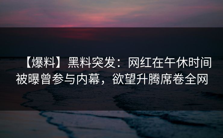 【爆料】黑料突发：网红在午休时间被曝曾参与内幕，欲望升腾席卷全网