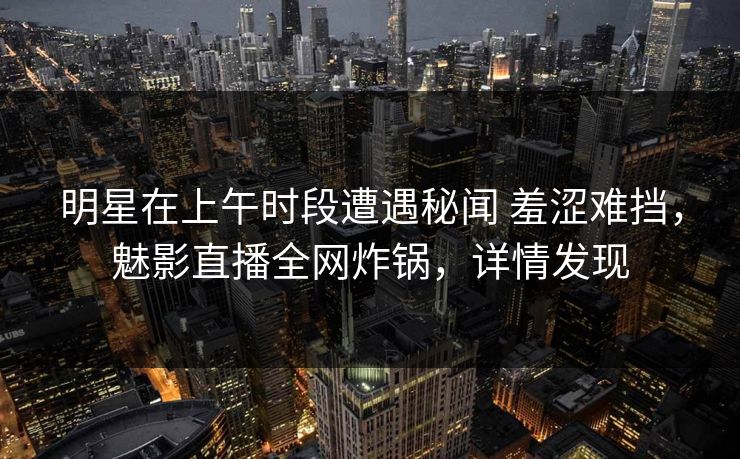 明星在上午时段遭遇秘闻 羞涩难挡，魅影直播全网炸锅，详情发现
