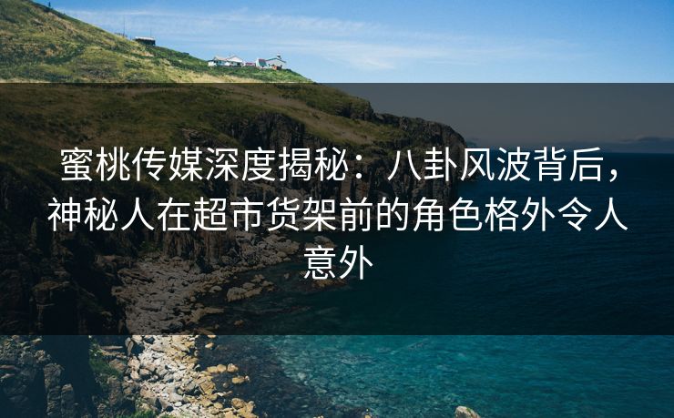 蜜桃传媒深度揭秘：八卦风波背后，神秘人在超市货架前的角色格外令人意外