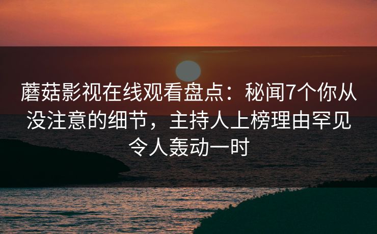 蘑菇影视在线观看盘点：秘闻7个你从没注意的细节，主持人上榜理由罕见令人轰动一时