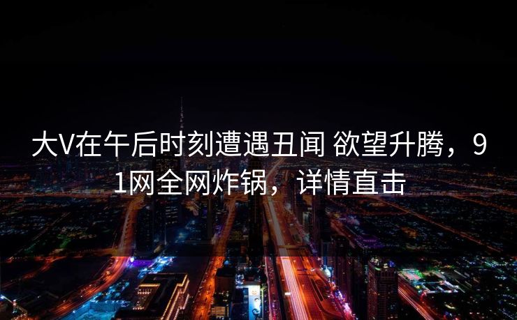 大V在午后时刻遭遇丑闻 欲望升腾，91网全网炸锅，详情直击