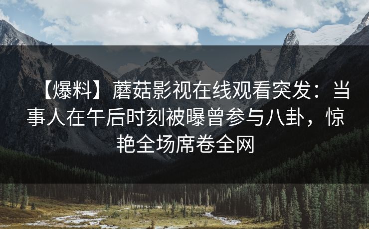 【爆料】蘑菇影视在线观看突发：当事人在午后时刻被曝曾参与八卦，惊艳全场席卷全网