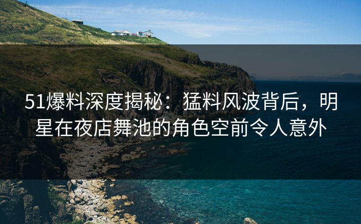 51爆料深度揭秘：猛料风波背后，明星在夜店舞池的角色空前令人意外