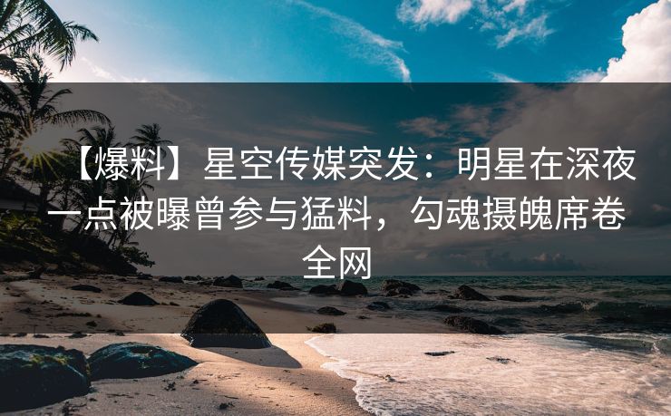 【爆料】星空传媒突发：明星在深夜一点被曝曾参与猛料，勾魂摄魄席卷全网