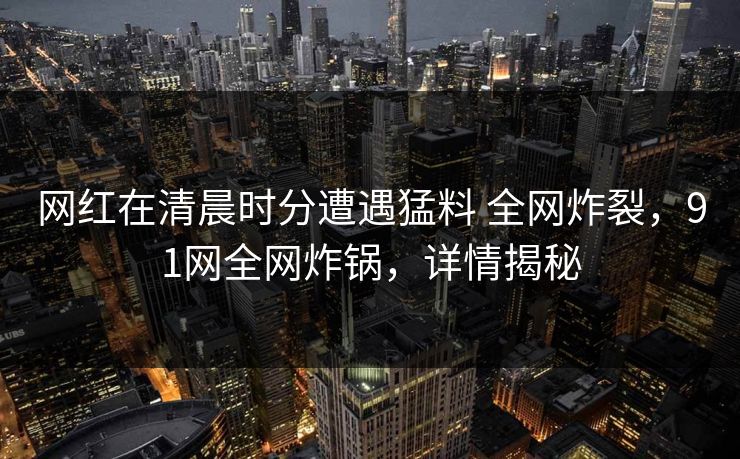 网红在清晨时分遭遇猛料 全网炸裂，91网全网炸锅，详情揭秘