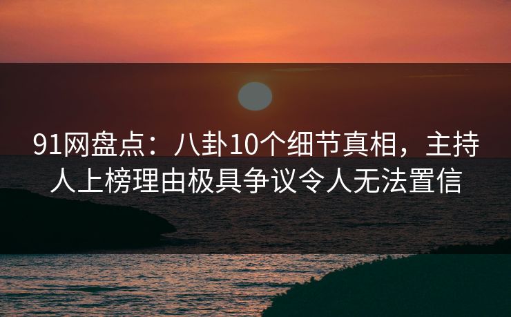 91网盘点：八卦10个细节真相，主持人上榜理由极具争议令人无法置信
