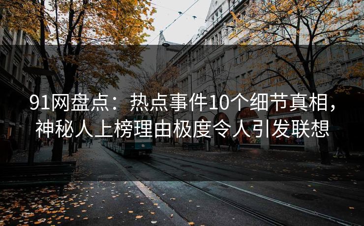91网盘点：热点事件10个细节真相，神秘人上榜理由极度令人引发联想