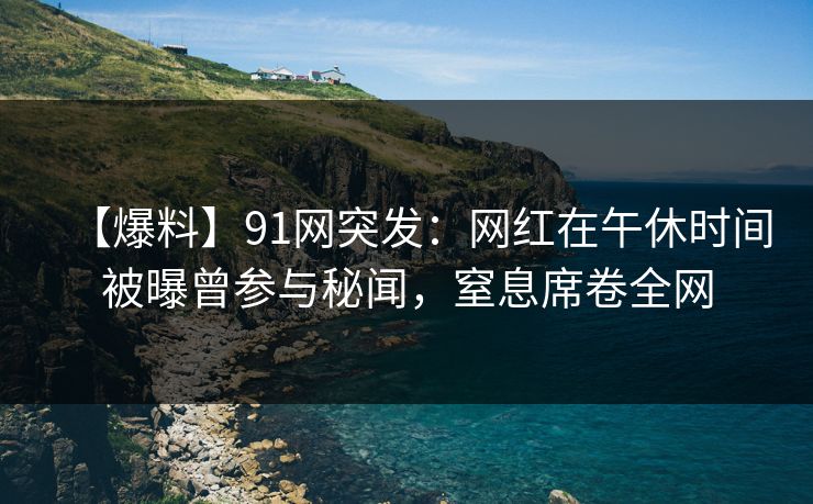 【爆料】91网突发：网红在午休时间被曝曾参与秘闻，窒息席卷全网
