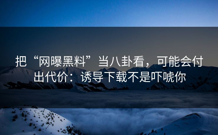 把“网曝黑料”当八卦看，可能会付出代价：诱导下载不是吓唬你