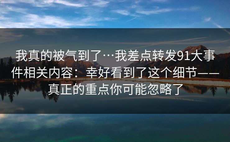 我真的被气到了…我差点转发91大事件相关内容：幸好看到了这个细节——真正的重点你可能忽略了